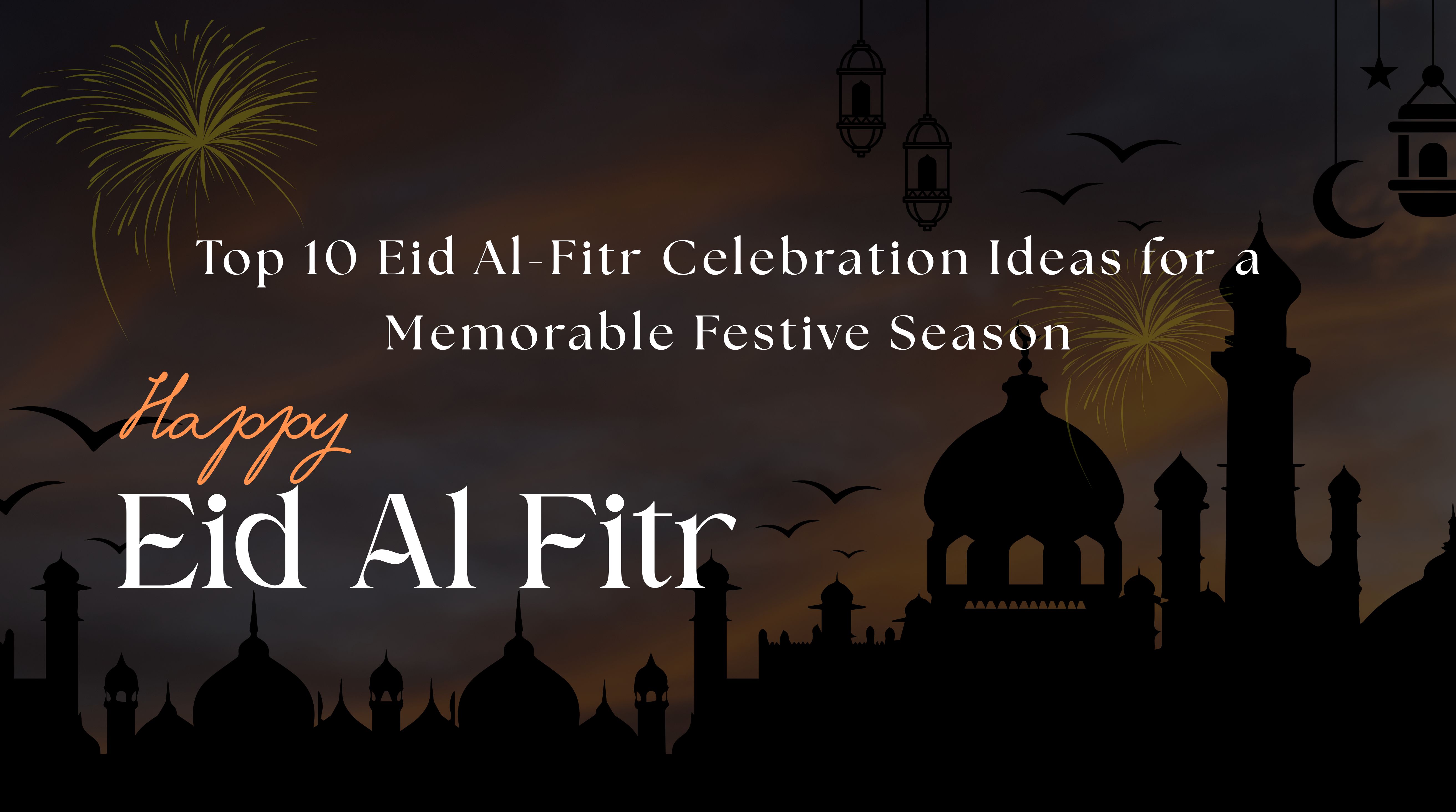 Top 10 Eid Al-Fitr Celebration Ideas for a Memorable Festive Season